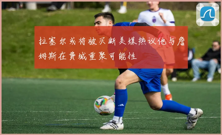 拉塞尔或将被买断美媒热议他与詹姆斯在费城重聚可能性