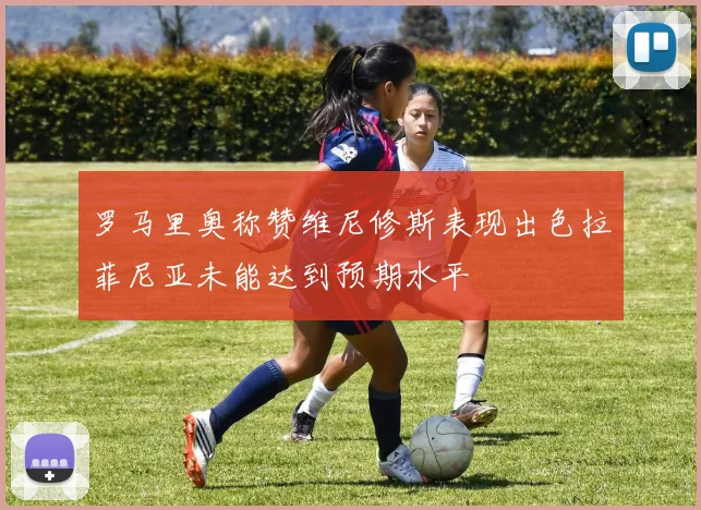 罗马里奥称赞维尼修斯表现出色拉菲尼亚未能达到预期水平